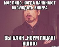 моё лицо..когда начинают обсуждать Бибера вы блин ..норм пацан) Яшко)