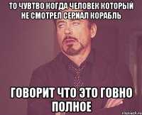 То чувтво когда человек который не смотрел сериал Корабль говорит что это говно полное