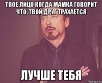 твое лицо когда мамка говорит что, твой друг трахается лучше тебя