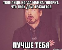 твое лицо, когда мамка говорит, что твой друг трахается лучше тебя