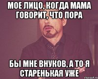 мое лицо, когда мама говорит, что пора бы мне внуков, а то я старенькая уже