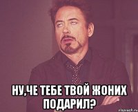  Ну,че тебе твой жоних подарил?