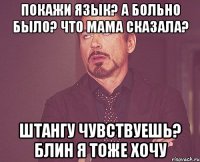 Покажи язык? А больно было? Что мама сказала? Штангу чувствуешь? Блин я тоже хочу