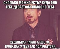 Сколько можно есть? Куда оно тебе девается? классно тебе худенькая такая, а ешь за троих.Как у тебя так получается?