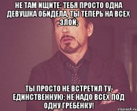 Не там ищите; тебя просто одна девушка обидела, ты теперь на всех злой; ты просто не встретил ту, единственную; не надо всех под одну гребёнку!