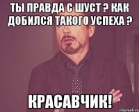 Ты правда с Шуст ? Как добился такого успеха ? Красавчик!