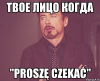 твое лицо когда "proszę czekać"