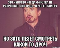 это чувство когда фнютка не разрешает смотреть через её камеру но зато лезет смотреть какой то дроч