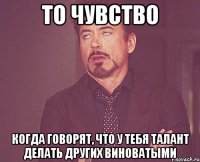 то чувство когда говорят, что у тебя талант делать других виноватыми