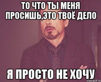 то что ты меня просишь,это твоё дело я просто не хочу