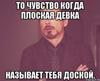 То чувство когда плоская девка Называет тебя доской.