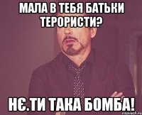 Мала в тебя батьки терористи? Нє.ТИ ТАКА БОМБА!