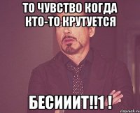 то чувство когда кто-то крутуется бесииит!!1 !