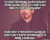 ты девственница? было больно? кровь была? а где? а с кем? а вы вместе? у него большой? и как оно? у гинеколога была? не залетела? а вдруг беременна? что маме скажешь?