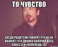 то чувство когда родители говорят что их не волнует что двойку получил весь класс,а их волнуешь ты