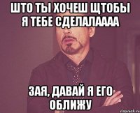 Што ты хочеш щтобы я тебе сделалаааа Зая, давай я его оближу