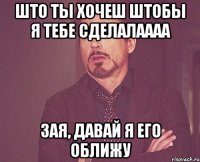 Што ты хочеш штобы я тебе сделалаааа Зая, давай я его оближу