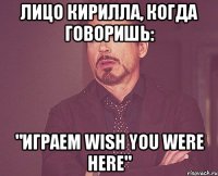 Лицо Кирилла, когда говоришь: "Играем Wish You Were Here"