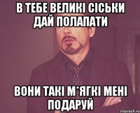 В ТЕБЕ ВЕЛИКІ СІСЬКИ ДАЙ ПОЛАПАТИ ВОНИ ТАКІ М*ЯГКІ МЕНІ ПОДАРУЙ