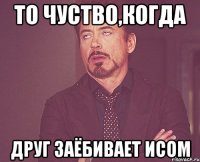 то чуство,когда друг заёбивает исом