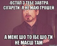 -Остап з тебе завтра сігарети -я не маю грошей а мене шо то їбе шо ти не маєш там