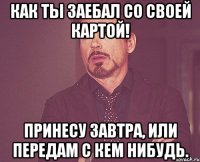 Как ты заебал со своей картой! принесу завтра, или передам с кем нибудь.