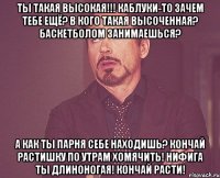 ты такая высокая!!! каблуки-то зачем тебе ещё? в кого такая высоченная? баскетболом занимаешься? а как ты парня себе находишь? кончай растишку по утрам хомячить! нифига ты длиноногая! Кончай расти!