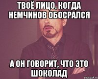 Твоё лицо, когда Немчинов обосрался А он говорит, что это шоколад