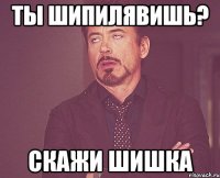 ТЫ ШИПИЛЯВИШЬ? СКАЖИ ШИШКА