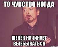 ТО ЧУВСТВО КОГДА ЖЕНЁК НАЧИНАЕТ ВЫЁБЫВАТЬСЯ