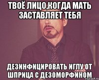 Твоё лицо,когда мать заставляет тебя Дезинфицировать иглу от шприца с дезоморфином