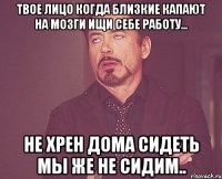 Твое лицо когда близкие капают на мозги ищи себе работу... Не хрен дома сидеть мы же не сидим..