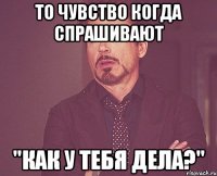 то чувство когда спрашивают "как у тебя дела?"