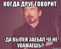 когда друг говорит: -да выпей заебал че не уважаешь?