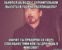 Ебнулся об воду с охренительной высоты И тебя не расплюшело? Значит ты придурок со сверх спасобностями или ты дрочишь в minecraft