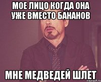 мое лицо когда она уже вместо бананов мне медведей шлет