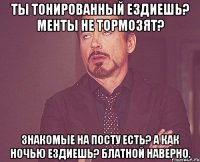 Ты тонированный ездиешь? Менты не тормозят? Знакомые на посту есть? А как ночью ездиешь? Блатной наверно.