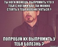 Ты ноги можешь выпрямить,что у тебя с ногами,как так можно стоять,у тебя колени гнуться ? Попробуй их выпрямить,у тебя болезнь ?