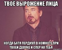 твоё вырожение лица когда батя перднул в комноте.При твоей девуке и спёр на тебя