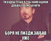 Ти будеш то шо я тобі кажу.Оцінки добвої тобі не бачити Боря не пизди,заїбав уже