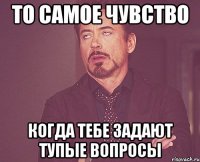 то самое чувство когда тебе задают тупые вопросы