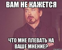 вам не кажется что мне плевать на ваше мнение?