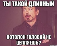 Ты такой длинный Потолок головой не цепляешь?