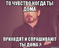 то чувство когда ты дома приходят и спрашивают : ты дома ?