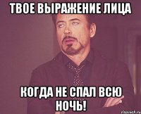 Твое выражение лица когда не спал всю ночь!