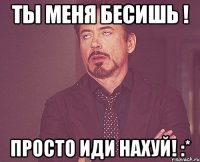 Ты меня бесишь ! Просто иди нахуй! :*