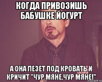 Когда привозишь бабушке йогурт а она лезет под кровать и кричит "Чур мяне,чур мяне!"