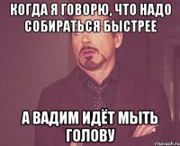 Когда я говорю, что надо собираться быстрее А Вадим идёт мыть голову