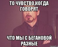 то чувство,когда говорят что мы с бегановой разные