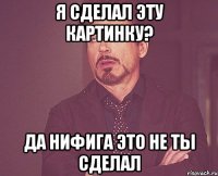 Я сделал эту картинку? Да нифига это не ты сделал